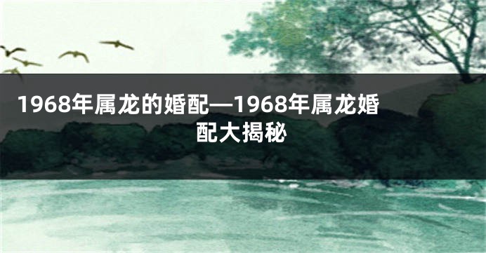 1968年属龙的婚配—1968年属龙婚配大揭秘