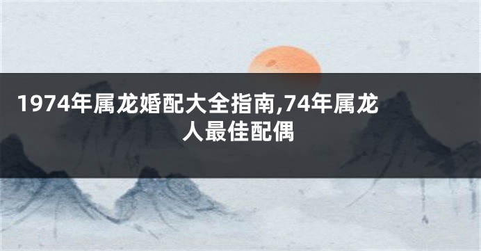 1974年属龙婚配大全指南,74年属龙人最佳配偶