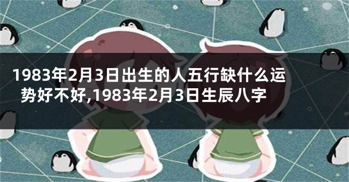 1983年2月3日出生的人五行缺什么运势好不好,1983年2月3日生辰八字