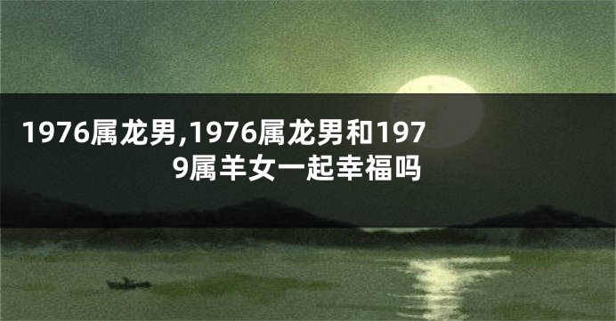 1976属龙男,1976属龙男和1979属羊女一起幸福吗