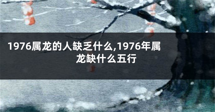 1976属龙的人缺乏什么,1976年属龙缺什么五行