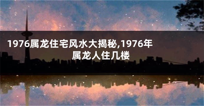 1976属龙住宅风水大揭秘,1976年属龙人住几楼