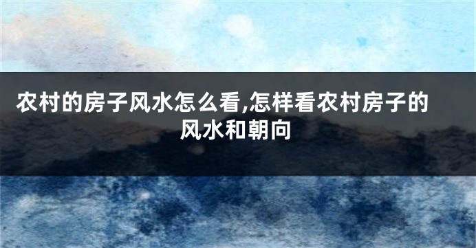 农村的房子风水怎么看,怎样看农村房子的风水和朝向