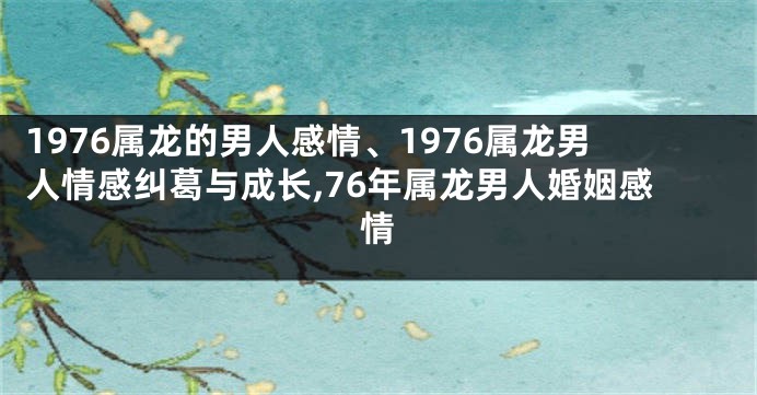 1976属龙的男人感情、1976属龙男人情感纠葛与成长,76年属龙男人婚姻感情