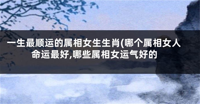 一生最顺运的属相女生生肖(哪个属相女人命运最好,哪些属相女运气好的