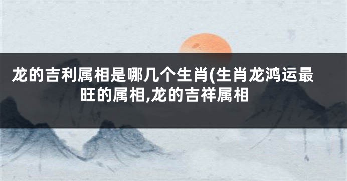 龙的吉利属相是哪几个生肖(生肖龙鸿运最旺的属相,龙的吉祥属相