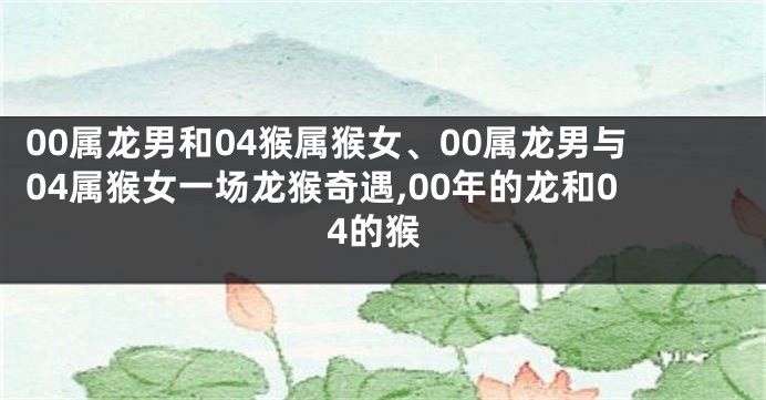 00属龙男和04猴属猴女、00属龙男与04属猴女一场龙猴奇遇,00年的龙和04的猴