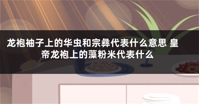 龙袍袖子上的华虫和宗彝代表什么意思 皇帝龙袍上的藻粉米代表什么