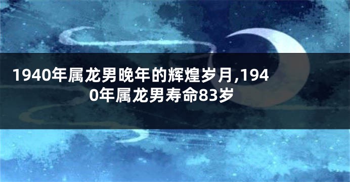 1940年属龙男晚年的辉煌岁月,1940年属龙男寿命83岁