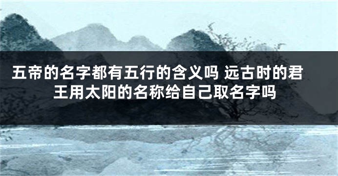 五帝的名字都有五行的含义吗 远古时的君王用太阳的名称给自己取名字吗