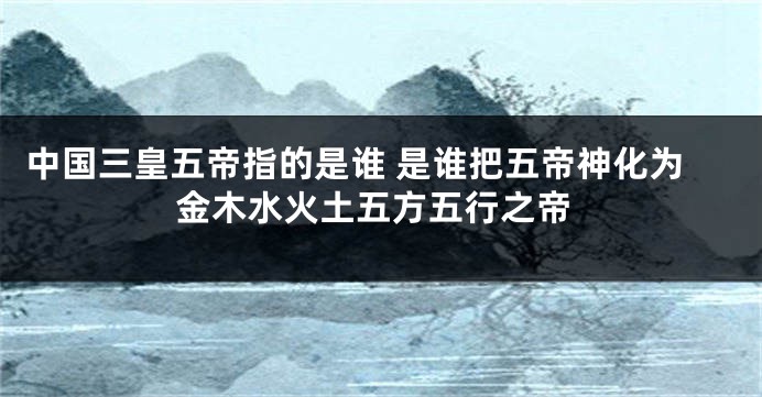 中国三皇五帝指的是谁 是谁把五帝神化为金木水火土五方五行之帝