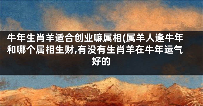 牛年生肖羊适合创业嘛属相(属羊人逢牛年和哪个属相生财,有没有生肖羊在牛年运气好的