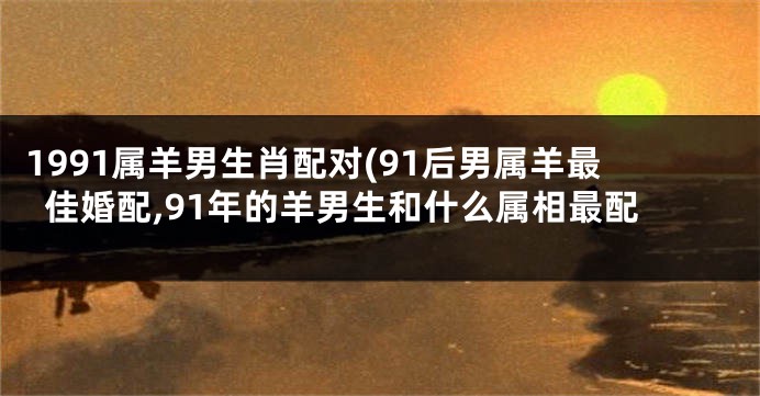 1991属羊男生肖配对(91后男属羊最佳婚配,91年的羊男生和什么属相最配