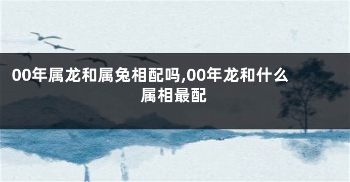 00年属龙和属兔相配吗,00年龙和什么属相最配