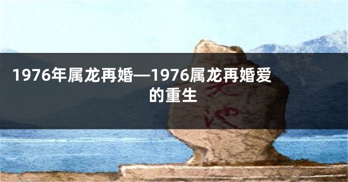 1976年属龙再婚—1976属龙再婚爱的重生