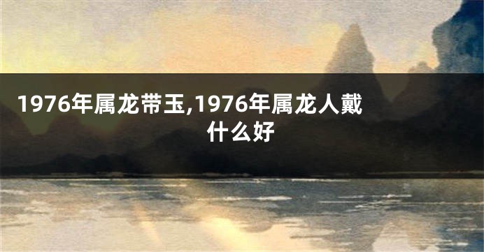 1976年属龙带玉,1976年属龙人戴什么好