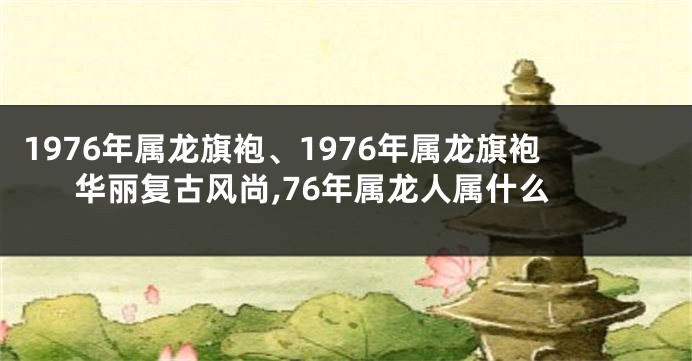 1976年属龙旗袍、1976年属龙旗袍华丽复古风尚,76年属龙人属什么