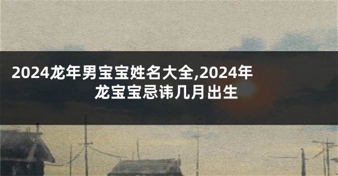 2024龙年男宝宝姓名大全,2024年龙宝宝忌讳几月出生