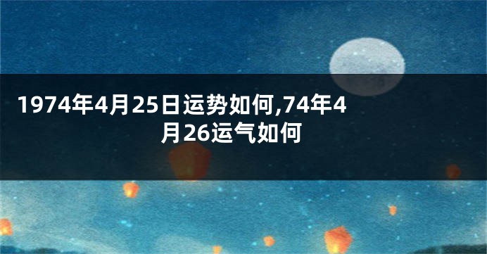 1974年4月25日运势如何,74年4月26运气如何