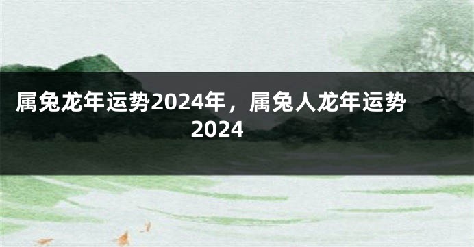 属兔龙年运势2024年，属兔人龙年运势2024