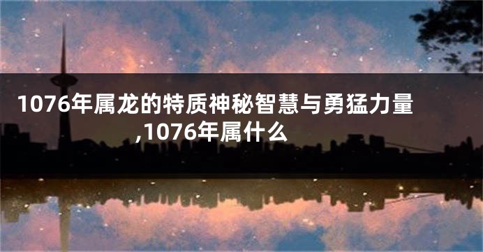 1076年属龙的特质神秘智慧与勇猛力量,1076年属什么