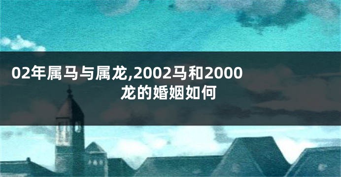 02年属马与属龙,2002马和2000龙的婚姻如何