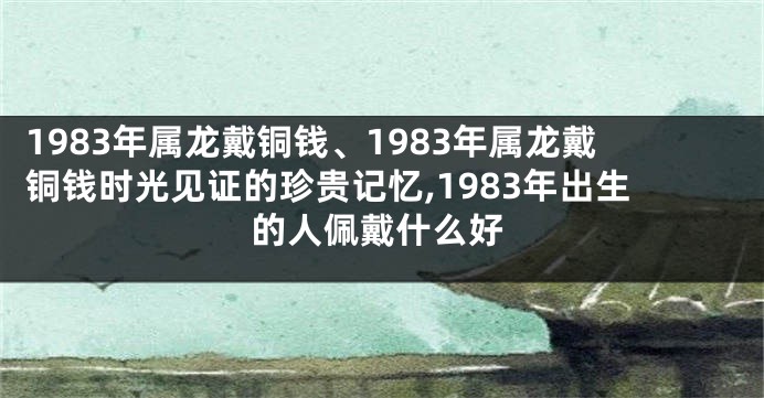 1983年属龙戴铜钱、1983年属龙戴铜钱时光见证的珍贵记忆,1983年出生的人佩戴什么好