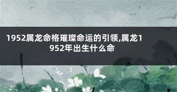 1952属龙命格璀璨命运的引领,属龙1952年出生什么命