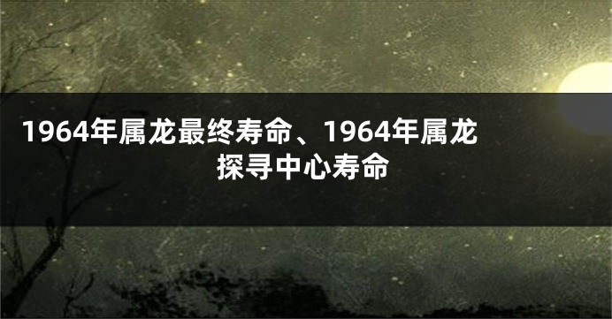 1964年属龙最终寿命、1964年属龙探寻中心寿命