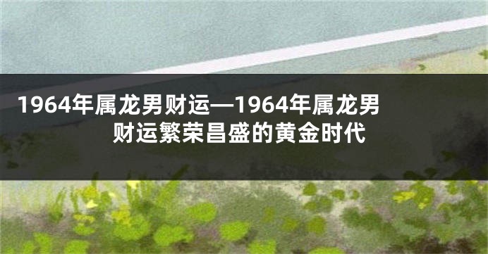 1964年属龙男财运—1964年属龙男财运繁荣昌盛的黄金时代