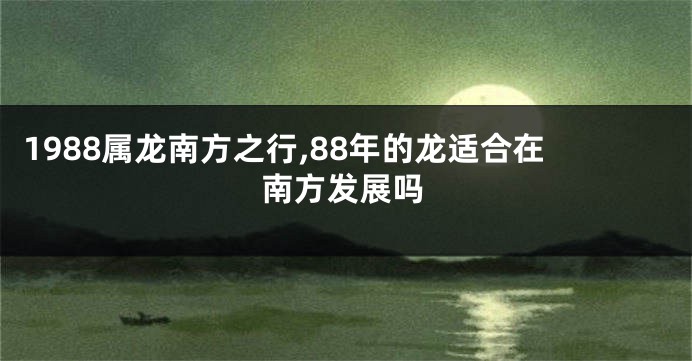 1988属龙南方之行,88年的龙适合在南方发展吗