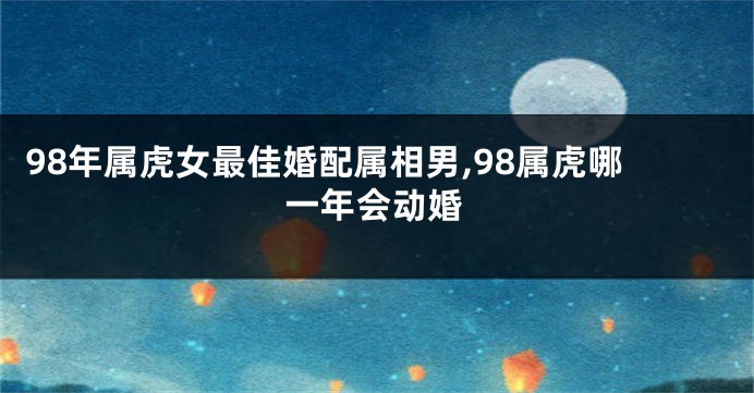 98年属虎女最佳婚配属相男,98属虎哪一年会动婚