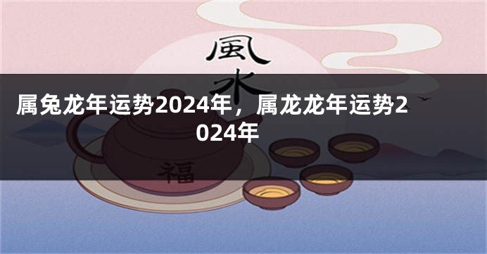 属兔龙年运势2024年，属龙龙年运势2024年