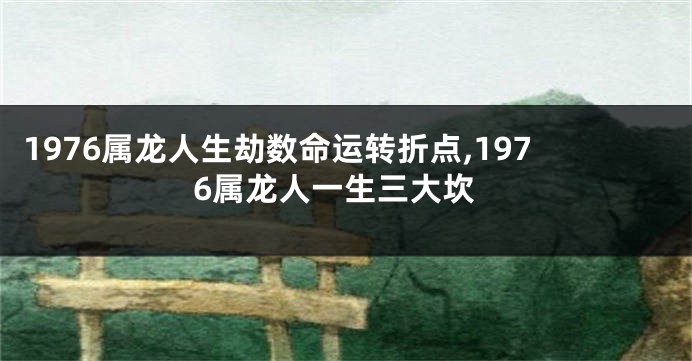 1976属龙人生劫数命运转折点,1976属龙人一生三大坎