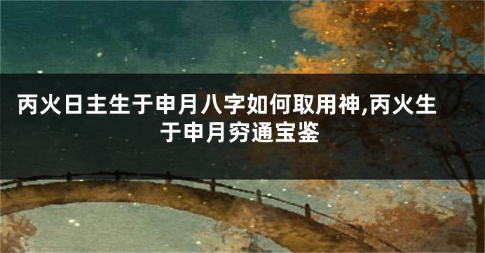 丙火日主生于申月八字如何取用神,丙火生于申月穷通宝鉴