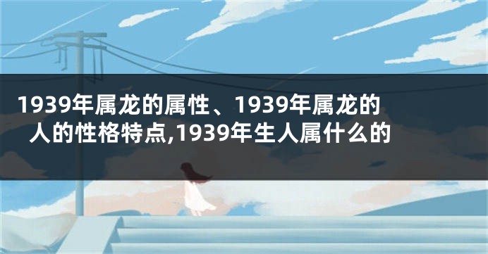 1939年属龙的属性、1939年属龙的人的性格特点,1939年生人属什么的