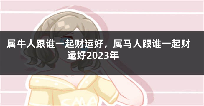 属牛人跟谁一起财运好，属马人跟谁一起财运好2023年