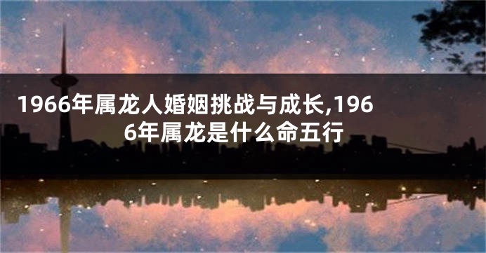 1966年属龙人婚姻挑战与成长,1966年属龙是什么命五行