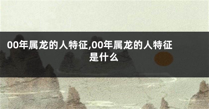 00年属龙的人特征,00年属龙的人特征是什么