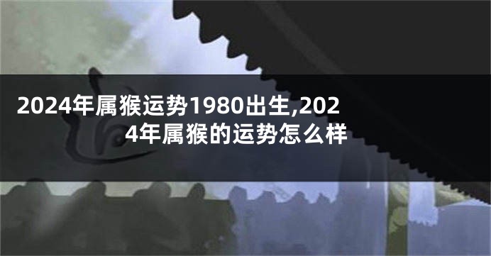 2024年属猴运势1980出生,2024年属猴的运势怎么样