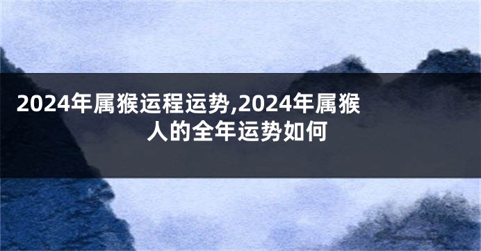 2024年属猴运程运势,2024年属猴人的全年运势如何