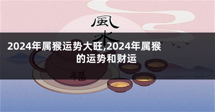 2024年属猴运势大旺,2024年属猴的运势和财运