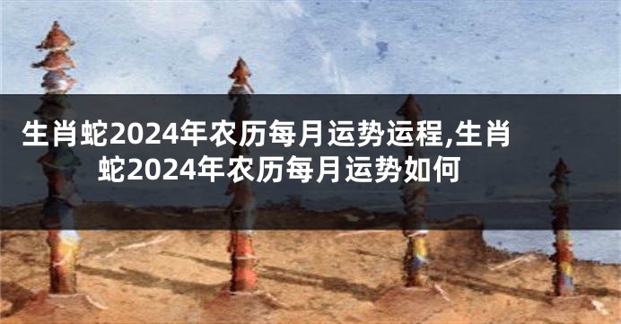 生肖蛇2024年农历每月运势运程,生肖蛇2024年农历每月运势如何