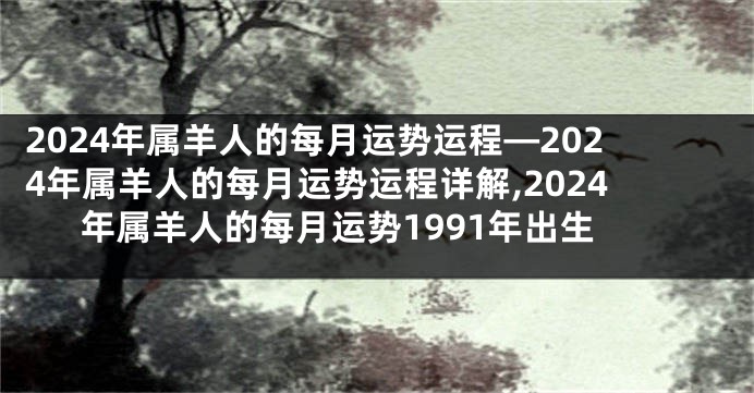 2024年属羊人的每月运势运程—2024年属羊人的每月运势运程详解,2024年属羊人的每月运势1991年出生