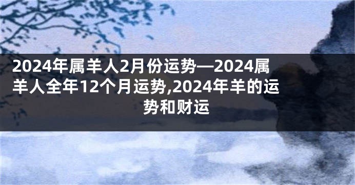 2024年属羊人2月份运势—2024属羊人全年12个月运势,2024年羊的运势和财运