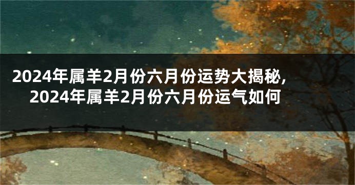 2024年属羊2月份六月份运势大揭秘,2024年属羊2月份六月份运气如何