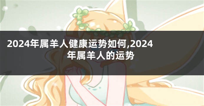 2024年属羊人健康运势如何,2024年属羊人的运势