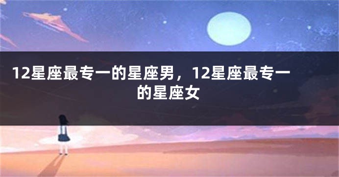 12星座最专一的星座男，12星座最专一的星座女