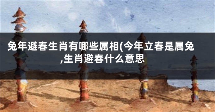 兔年避春生肖有哪些属相(今年立春是属兔,生肖避春什么意思