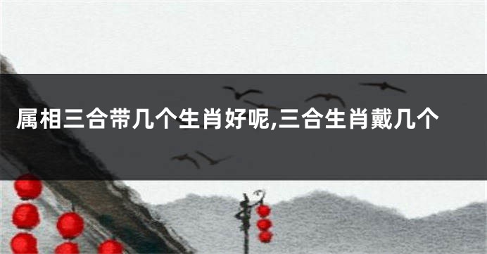 属相三合带几个生肖好呢,三合生肖戴几个